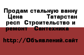 Продам стальную ванну › Цена ­ 4 000 - Татарстан респ. Строительство и ремонт » Сантехника   